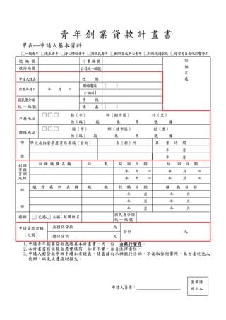 青 年 創 業 貸 款 計 畫 書
甲表申請人基本資料
□一般青年 □更生青年 □身心障礙青年 □原住民青年 □創新育成中心青年 □特殊境遇家庭 □受貿易自由化影響勞工
總 編 號 行業編號 貼
相
片
處
銀行編號 公司統一編號
申請人姓名 性 別
出生年月日 年 月 日
聯絡電話 （ ）
e-mail
國民身分證
統 一 編 號
手 機
傳 真 （ ）
戶籍地址
□ □ □ 縣（市） 鄉（鎮市區） 村（里）
街（路） 段 巷 弄 號 樓
聯絡地址
□ □ □ 縣（市） 鄉（鎮市區） 村（里）
街（路） 段 巷 弄 號 樓
學
歷
學校或相當學歷資格名稱（全銜） 系（科）所 畢 業 時 間
年 月
年 月
課
程
訓
練
創
業
育
成
訓 練 機 構 名 稱 時 數 開 訓 日 期 結 訓 日 期
年 月 日 年 月 日
年 月 日 年 月 日
經
歷
服 務 處 所 名 稱 職 稱 到 職 日 期 離 職 日 期
年 月 年 月
年 月 年 月
年 月 年 月
婚姻 □ 已婚□ 未婚 配偶姓名
國民身分證
統 一 編 號
申請貸款金額
（大寫）
無擔保貸款 元
合計 元
擔保貸款 元
1.申請青年創業貸款應填具本計畫書一式一份，由銀行留存。
2.本計畫書務請親自覈實填寫，如有不實，自負法律責任。
3.申請人對貸款申辦手續如有疑義，請直接向承辦銀行洽詢，不收取任何費用，萬勿委託他人
代辦，以免徒遭錢財損失。
申請人簽章：
蓋章請
用正本
 