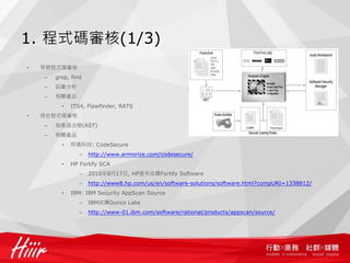 1. 程式碼審核(1/3)
•   早期程式碼審核
    –   grep, find
    –   詞彙分析
    –   相關產品
          •   ITS4, Flawfinder, RATS
•   現在程式碼審核
    –   抽象語法樹(AST)
    –   相關產品
          •   阿碼科技: CodeSecure
                 –   http://www.armorize.com/codesecure/
          •   HP Fortify SCA
                 –   2010年8月17日, HP宣布收購Fortify Software
                 –   http://www8.hp.com/us/en/software-solutions/software.html?compURI=1338812/
          •   IBM: IBM Security AppScan Source
                 –   IBM收購Ounce Labs
                 –   http://www-01.ibm.com/software/rational/products/appscan/source/
 