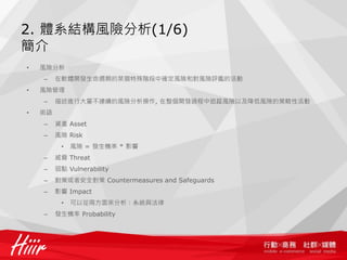 2. 體系結構風險分析(1/6)
簡介
•   風險分析
    –    在軟體開發生命週期的某個特殊階段中確定風險和對風險評鑑的活動
•   風險管理
    –    描述進行大量不連續的風險分析操作, 在整個開發過程中追蹤風險以及降低風險的策略性活動
•   術語
    –    資產 Asset
    –    風險 Risk
          •   風險 = 發生機率 * 影響
    –    威脅 Threat
    –    弱點 Vulnerability
    –    對策或者安全對策 Countermeasures and Safeguards
    –    影響 Impact
          •   可以從兩方面來分析：系統與法律
    –    發生機率 Probability
 