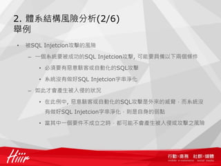 2. 體系結構風險分析(2/6)
舉例
•   被SQL Injetcion攻擊的風險

    – 一個系統要被成功的SQL Injetcion攻擊, 可能要具備以下兩個條件

       • 必須要有惡意駭客或自動化的SQL攻擊

       • 系統沒有做好SQL Injetcion字串淨化

    – 如此才會產生被入侵的狀況

       • 在此例中, 惡意駭客或自動化的SQL攻擊是外來的威脅，而系統沒
         有做好SQL Injetcion字串淨化，則是自身的弱點

       • 當其中一個要件不成立之時，都可能不會產生被入侵或攻擊之風險
 