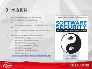 3. 滲透測試
•   開發環節的最後檢查而非最為安全狀態的最先檢查
•   幾乎所有滲透測試方法都依賴黑帽而非白帽
•   黑帽
     –   破壞方法(destructivealtivity), 攻擊與破解程式相關方法
•   白帽
     –   建設方法(constorutiveactivity) 設計與防禦功能相關的方法


•   PTES:Penetration Testing Execution Standard
     –   前期交互階段 Pre-engagement Interactions
     –   情報蒐集階段 Intelligence Gathering
     –   威脅建模階段 Threat Modeling
     –   漏洞分析階段 Vulnerability Analysis
     –   滲透攻擊階段 Exploitation
     –   後滲透攻擊階段 Post Exploitation
     –   報告階段 Reporting
     http://www.pentest-standard.org/index.php/Main_Page
 