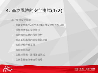 4. 基於風險的安全測試(1/2)

•   為了管理安全風險

    – 創建安全濫用/誤用案例(以及安全特性和功能)

    – 列舉標準化的安全需求

    – 執行體系結構的風險分析

    – 制定基於風險的安全測試計畫

    – 執行靜態分析工具

    – 進行安全測試

    – 在最終環境中進行滲透測試

    – 在安全被破壞後進行清理
 