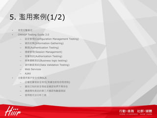 5. 濫用案例(1/2)
•   常見攻擊模式
•   OWASP Testing Guide 3.0
     –   設定管理(Configuration Management Testing)
     –   資訊收集(Information Gathering)
     –   驗證(Authentication Testing)
     –   連線管理(Session Management)
     –   授權測試(Authorization Testing)
     –   商業邏輯測試(Business logic testing)
     –   資料驗證測試(Data Validation Testing)
     –   Web Services
     –   AJAX
•   主動提供客戶安全保障SLA
     –   正確地實現安全特性(考慮加密和存取控制)
     –   查找已知的安全瑕疵並確認他們不再存在
     –   通過預先商定的第三方確認和驗證測試
     –   使用程式法分析工具
 