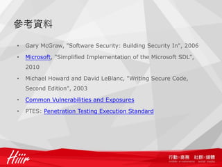 參考資料

•   Gary McGraw, "Software Security: Building Security In", 2006

•   Microsoft, "Simplified Implementation of the Microsoft SDL",
    2010

•   Michael Howard and David LeBlanc, "Writing Secure Code,
    Second Edition", 2003

•   Common Vulnerabilities and Exposures

•   PTES: Penetration Testing Execution Standard
 
