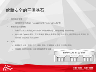 軟體安全的三個基石
•   應用風險管理

    –    風險管理框架(Risk Management Framework, RMF)

•   軟體安全的接觸點

    –    微軟可信賴計算計畫(Mircosoft Trustworthy Computing Initiative)

    –    Gray McGraw接觸點: 程式碼審核, 體系結構風險分析, 滲透測試, 基於風險的安全測試, 濫
         用案例, 安全需求和安全操作

•   知識

    –    軟體安全知識: 原則, 方針, 規則, 弱點, 攻擊程序, 攻擊模式和歷史風險

    –    知識類: 說明性知識, 診斷性知識和歷史知識
 