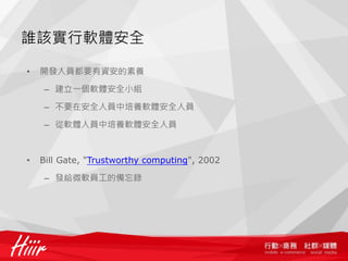 誰該實行軟體安全

•   開發人員都要有資安的素養

    – 建立一個軟體安全小組

    – 不要在安全人員中培養軟體安全人員

    – 從軟體人員中培養軟體安全人員



•   Bill Gate, "Trustworthy computing", 2002

    – 發給微軟員工的備忘錄
 