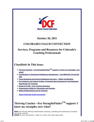 October 20, 2011

                     COLORADO COACH CONNECTION

             Services, Programs and Resources for Colorado's
                          Coaching Professionals



         Classifieds In This Issue:
                                                         TM
               Thriving Coaches - free StrengthsFinder        support: I know my strengths, now
               what?
               Certification in Emotional Intelligence Assessment – The NEW EQi 2.0 and EQ
               360
               Team Emotional and Social Intelligence Survey® - TESI® Certification
               The Integrity and Values Profile: A Powerful New Assessment Tool Designed
               Specifically For Coaches
               Speak to Profit - Live Training Intensive
               Presentation Skills for Therapists and Coaches
               Referral Networking List for Coaches

               About Colorado Coach Connection




         Thriving Coaches - free StrengthsFinderTM support: I
         know my strengths, now what?
         WHO: Ann Strong offering transformative coaching, consulting and mentoring to business
         and career coaches
         WHEN: At your convenience - listen to a short, free, high-value audio



1 of 5                                                                                            10/21/2011 11:24 PM
 