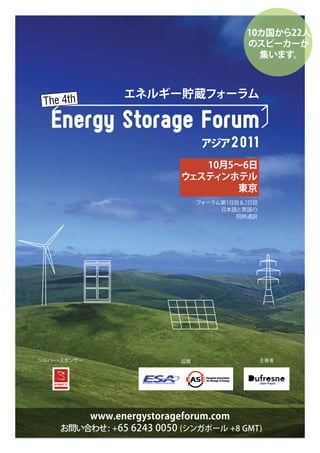 10カ国から22人
                                          のスピーカーが
                                            集います。



                エネルギー貯蔵フォーラム



                                 アジア 2 011
                              10月5～6日
                           ウェステ ンホテル
                               ィ
                                  東京
                                フォーラム第1日目＆2日目
                                     日本語と英語の
                                        同時通訳




シルバー スポンサー
       ・
Gold Sponsor               協賛                   主催者




         www.energystorageforum.com
     お問い合わせ : +65 6243 0050 (シンガポール +8 GMT)
 