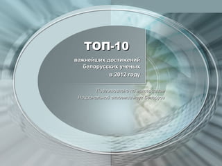 ТОП-10
важнейших достижений
   белорусских ученых
           в 2012 году

        Подготовлено по материалам
 Национальной академии наук Беларуси
 