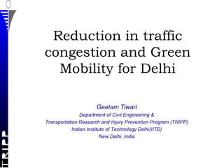 Reduction in traffic
congestion and Green
  Mobility for Delhi

                     Geetam Tiwari
                Department of Civil Engineering &
Transportation Research and Injury Prevention Program (TRIPP)
            Indian Institute of Technology Delhi(IITD)
                          New Delhi, India
 