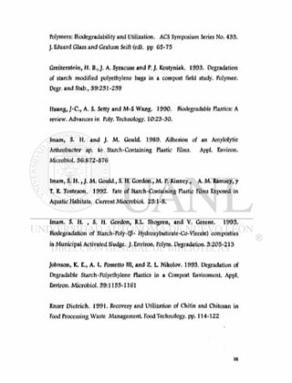 Polymers: Biodegradability and Utilization. ACS Symposium Series No. 433.
J. Eduard Glass and Graham Seift (ed). pp 65-75
Greizerstein, H. B., J. A. Syracuse and P.J. Kostyniak. 1993. Degradation
of starch modified polyethylene bags in a compost field study. Polymer.
Degr. and Stab., 39:251-259
Huang, J-C., A, S. Setty and M-S Wang. 1990. Biodegradable Hasties: A
review. Advances in Poly. Technology. 10:23-30.
Imam, S. H. and J. M. Gould. 1989. Adhesion of an Amylolytic
Arthrobacter sp. to Starch-Containing Plastic Films. Appl. Environ.
Microbiol. 56:872-876
Imam, S. H., J. M. Goulâ.f S. H. Gordon., M. P. Kinney., A. M. Ramsey, y
T. R. Tosteson. 1992. Fate of Starch-Containing Plastic Films Exposed in
Aquatic Habitats. Current Miocrobiol. 25:1-8.
Imam. S. H. , S. H. Gordon, JU. Shogren, and V. Greene. 1993.
Biodégradation of Starch-Poly-((3- Hydroxybutirate-Co-Vlerate) composties
in Municipal Activated Sludge. J. Environ. Polym. Degradation. 3:205-213
Johnson, K. E., A. L. Pometto III, and Z. L Nikolov. 1993. Degradation of
Degradable Starch-Polyethylene Plastics in a Compost Enviroment. Appl.
Environ. Microbiol. 59:1155-1161
Knorr Dietrich. 1991. Recovery and Utilization of Chitin and Chitosan in
Food Processing Waste Management. Food Technology, pp. 114-122
 