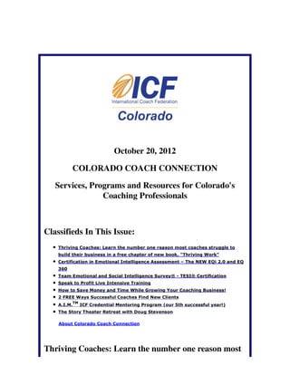 October 20, 2012

          COLORADO COACH CONNECTION

   Services, Programs and Resources for Colorado's
                Coaching Professionals



Classifieds In This Issue:
    Thriving Coaches: Learn the number one reason most coaches struggle to
    build their business in a free chapter of new book, "Thriving Work"
    Certification in Emotional Intelligence Assessment – The NEW EQi 2.0 and EQ
    360
    Team Emotional and Social Intelligence Survey® - TESI® Certification
    Speak to Profit Live Intensive Training
    How to Save Money and Time While Growing Your Coaching Business!
    2 FREE Ways Successful Coaches Find New Clients
             TM
    A.I.M.        ICF Credential Mentoring Program (our 5th successful year!)
    The Story Theater Retreat with Doug Stevenson

    About Colorado Coach Connection




Thriving Coaches: Learn the number one reason most
 