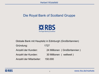 Herbert Wüstefeld




      Die Royal Bank of Scotland Gruppe




Globale Bank mit Hauptsitz in Edinburgh (Großbritannien)
Gründung:                 1727
Anzahl der Kunden:          24 Millionen ( Großbritannien )
Anzahl der Kunden:          30 Millionen ( weltweit )
Anzahl der Mitarbeiter:   150.000



                              3                         www.rbs.de/markets
 