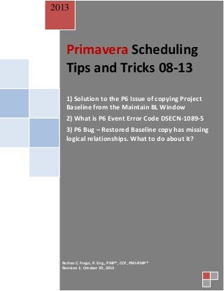 2013

Primavera Scheduling
Tips and Tricks 08-13
1) Solution to the P6 Issue of copying Project
Baseline from the Maintain BL Window
2) What is P6 Event Error Code DSECN-1089-5
3) P6 Bug – Restored Baseline copy has missing
logical relationships. What to do about it?

Rufran C. Frago, P. Eng., PMP®, CCP, PMI-RMP®
Revision 1: October 20, 2013

 