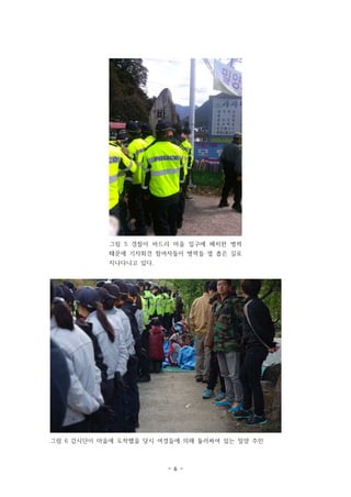 그림 5 경찰이 바드리 마을 입구에 배치한 병력
때문에 기자회견 참여자들이 병력들 옆 좁은 길로
지나다니고 있다.

그림 6 감시단이 마을에 도착했을 당시 여경들에 의해 둘러싸여 있는 밀양 주민

- 6 -

 