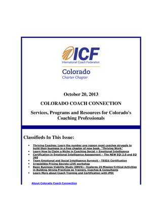 October 20, 2013
COLORADO COACH CONNECTION
Services, Programs and Resources for Colorado's
Coaching Professionals

Classifieds In This Issue:
•
•
•
•
•
•
•

Thriving Coaches: Learn the number one reason most coaches struggle to
build their business in a free chapter of new book, "Thriving Work"
Learn How to Claim a Niche in Coaching Social + Emotional Intelligence
Certification in Emotional Intelligence Assessment – The NEW EQi 2.0 and EQ
360
Team Emotional and Social Intelligence Survey® - TESI® Certification
Irresistible Pricing Secrets LIVE workshop
Basic Business Viability Study (BBVS) - Explores 25 Mission-Critical Activities
in Building Strong Practices as Trainers, Coaches & Consultants
Learn More about Coach Training and Certification with iPEC

About Colorado Coach Connection

 