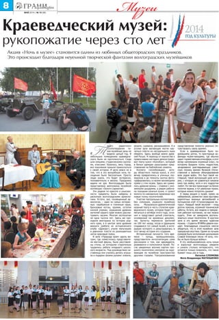 май 2014 г. № 10 (98)
8 Музеи
Такого радостного
столпотворения ти-
хие музейные залы не
видели целый год. В
небольших помещениях краеведче-
ского было не протолкнуться. Сюда
шли семьями, студенческими группа-
ми, классами. Казалось, весь город,
все поколения пришли прикоснуться
к своей истории. И дело вовсе не в
том, что в эту волшебную ночь по-
сещение было бесплатным. Просто
люди знали, что будет интересно,
познавательно и весело. Праздника
ждали не зря. Волгоградцам была
представлена жемчужина музейной
коллекции «Золото сарматов».
Эти редкие по красоте и изыскан-
ности предметы были найдены в
раскопках волгоградскими археоло-
гами. Кстати, зал, посвященный ар-
хеологии, – один из самых интерес-
ных: серебряные и глиняные чаши,
бронзовые котлы, оружие, остатки
конной упряжи, украшения древних
жителей нашего края можно рассма-
тривать часами. Многим экспонатам
не одна тысяча лет. Здесь же про-
ходила викторина по истории род-
ного края, а в центре зала древние
викинги (ребята из исторического
клуба «Дракар») учили мальчишек
и девчонок плести из разноцветных
ниток красивые пояса.
В зале «Природа края» вдоль ви-
трин, где поместились представите-
ли местной фауны, были расставле-
ны столы, за которыми старательно
трудились ребята младшего школь-
ного возраста. Под руководством на-
ставницы они учились делать игруш-
ки и подарки своими руками: клеили,
Краеведческий музей:
рукопожатие через сто лет
Акция «Ночь в музее» становится одним из любимых общегородских праздников.
Это происходит благодаря неуемной творческой фантазии волгоградских музейщиков
резали, сшивали, раскрашивали. А в
уголке зала желающие могли нау-
читься плести из натурального лыка
обереги. Здесь вообще веяло древ-
ней Русью. А переход от язычества к
православию наглядно демонстриро-
вал театр кукол «Колобок», который
в белых одеждах разыгрывал пред-
ставление на библейские сюжеты.
Коллеги «колобковцев», акте-
ры областного театра кукол, в этот
вечер превратились в уличных ско-
морохов и до темноты охотно фото-
графировались со всеми желающими
прямо у стен музея. Здесь же сража-
лись древние воины – славяне с ино-
земными рыцарями, а рядом работа-
ла походная казачья кузня, и грохот
молота по наковальне привлекал все
новые толпы посетителей.
Участие театральных коллективов,
без сомнения, украсило музейную
ночь. Музыкально-драматический
казачий театр в честь столетия крае-
ведческого музея, которое будет от-
мечаться в октябре этого года, сочи-
нил и представил целый спектакль,
основанный на архивных докумен-
тах. Артисты перенесли зрителей
на 100 лет назад, когда в Царицыне
создавался тот самый музей, в инте-
рьерах которого и разыгрывалась в
этот вечер история его создания.
Исторические личности того вре-
мени – купцы, промышленники,
представители интеллигенции сами
рассказали о том, как зарождался,
развивался и пополнялся музей. По-
сле увиденных воочию картин про-
шлого посетители смотрели на окру-
жающее их музейное пространство
другими глазами. Театрализованное
представление помогло реально по-
чувствовать связь времен.
Если в краеведческом было по-
домашнему уютно, то просторные ан-
филады музея-панорамы, где обычно
царит торжественная атмосфера, в этот
вечер напоминали огромный класс, по
которому бродили толпы подростков,
зачарованно разглядывающих совет-
скую технику времен Великой Отече-
ственной и военное обмундирование
всех родов войск. Это был такой на-
глядный, такой волнующий урок исто-
рии, с которым не сравниться никакое
кино про войну, хотя и его подростки
любят. Но там все происходит на белом
полотне экрана, а тут реальные пушки,
которые можно потрогать руками!
А перед входом в музей, прямо на
набережной, разместил свою выставку
раритетных военных автомобилей и
мотоциклов клуб «Сталинградские мо-
торы». Каждый такой экспонат – плод
долгих поисков, огромной технической
работы. Кстати, все модели в прекрас-
ном рабочем состоянии, на них можно
ездить. Этим не замедлили восполь-
зоваться юные посетители. В круглом
зале в это время звучала чудесная
музыка – студенты ВГИИКа давали кон-
церт. Благодарные слушатели смогли
убедиться, что в этом музейном зале
прекрасная акустика. Одним из лучших
номеров было исполнение школьником
Славой Блиновым песни «Я хочу, что-
бы не было больше войны».
В эту необыкновенную ночь юные
и взрослые волгоградцы увидели
и узнали столько интересного, что
остается только пожалеть, что такое
бывает лишь раз в году.
Наталья СЛОМОВА
Фото Владимира МАТЮШЕНКО
 