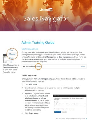 Admin Training Guide 
Seat management 
Once you’ve been provisioned as a Sales Navigator admin, you can access Seat Management by moving your cursor over your profile photo in the upper-right corner of Sales Navigator and selecting Manage next to Seat management. Once you’re on the Seat management page, your total number of assigned seats is displayed in parentheses next to the page title. 
To add new users: 
Once you’re on the Seat management page, follow these steps to add a new user to your Sales Navigator contract: 
1)Click Add seats. 
2)Enter the email addresses of all users you want to add. Separate multiple addresses with a comma. 
Click Manage next to Seat management in your main Sales Navigator menu. 
3) 
(Optional) To grant admin access to all listed users, check Grant admin privileges to all new team members. NOTE: If some users on your list should not have admin access, you need to add the users you want to designate as admins separately. 
4) 
Click Grant seats. 
The New Sales Navigator Admin Training Guide 1  