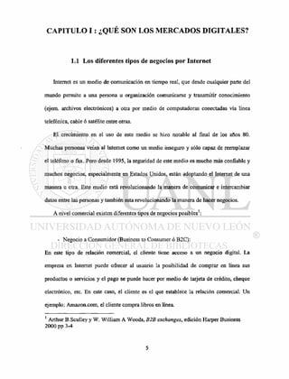 CAPITULO I: ¿QUÉ SON LOS MERCADOS DIGITALES?
1.1 Los diferentes tipos de negocios por Internet
Internet es un medio de comunicación en tiempo real, que desde cualquier parte del
mundo permite a una persona u organización comunicarse y transmitir conocimiento
(ejem. archivos electrónicos) a otra por medio de computadoras conectadas vía línea
telefónica, cable ó satélite entre otras.
El crecimiento en el uso de este medio se hizo notable al final de los años 80.
Muchas personas veían al Internet como un medio inseguro y sólo capaz de reemplazar
el teléfono o fax. Pero desde 1995, la seguridad de este medio es mucho más confiable y
muchos negocios, especialmente en Estados Unidos, están adoptando el Internet de una
manera u otra. Este medio está revolucionando la manera de comunicar e intercambiar
datos entre las personas y también esta revolucionando la manera de hacer negocios.
A nivel comercial existen diferentes tipos de negocios posibles1
:
- Negocio a Consumidor (Business to Consumer ó B2C):
En este tipo de relación comercial, el cliente tiene acceso a un negocio digital. La
empresa en Internet puede ofrecer al usuario la posibilidad de comprar en línea sus
productos o servicios y el pago se puede hacer por medio de taijeta de crédito, cheque
electrónico, etc. En este caso, el cliente es el que establece la relación comercial. Un
ejemplo: Amazon.com, el cliente compra libros en línea.
1
Arthur B.Sculley y W. William A Woods, B2B exchanges, edición Harper Business
2000 pp 3-4
 