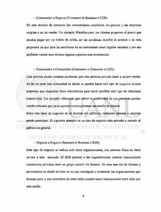- Consumidor a Negocio (Consumer to Business ó C2B):
En este modelo de comercio los consumidores establecen los precios y las empresas
aceptan o no de vender. Un ejemplo: Priceline.com, los clientes proponen el precio que
pueden pagar por un boleto de avión, así las aerolíneas deciden si aceptan o no esta
propuesta ya que para las aerolíneas no es conveniente tener lugares vacantes y por eso
prefieren vender esos últimos lugares a precios más económicos.
- Consumidor a Consumidor (Consumer to Consumer ó C2C):
Una persona puede comprar productos que otra persona privada tiene y quiere vender.
Al fin de crear una comunidad en donde se puedan hacer este tipo de negocios existen
empresas que organizan foros electrónicos para hacer posibles este tipo de relaciones
comerciales. Un ejemplo: eBay.com que ofrece la posibilidad de que personas puedan
vender artículos que ya no quieren a otras personas por medio de subasta.
Estos tres tipos de negocios en el Internet son públicos, cualquier persona o empresa
puede participar. El siguiente ejemplo es un tipo de negocio más privado y cerrado al
público en general.
- Negocio a Negocio (Business to Business ó B2B):
Este tipo de negocio se realiza solo entre organizaciones, una persona física no tiene
acceso a este mercado. El B2B permite a las organizaciones realizar transacciones
comerciales privadas entre un grupo selecto vía Internet. Se crea una red de clientes y
proveedores en donde se tiene un acceso restringido y solamente las organizaciones que
forman parte o son miembros de estas redes pueden hacer transacciones entre ellas por
este medio.
 