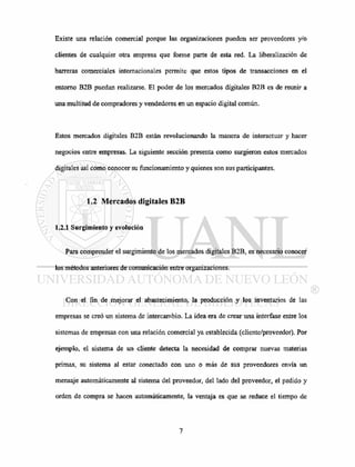 Existe una relación comercial porque las organizaciones pueden ser proveedores y/o
clientes de cualquier otra empresa que forme parte de esta red. La liberalización de
barreras comerciales internacionales permite que estos tipos de transacciones en el
entorno B2B puedan realizarse. El poder de los mercados digitales B2B es de reunir a
una multitud de compradores y vendedores en un espacio digital común.
Estos mercados digitales B2B están revolucionando la manera de interactuar y hacer
negocios entre empresas. La siguiente sección presenta como surgieron estos mercados
digitales así como conocer su funcionamiento y quienes son sus participantes.
1.2 Mercados digitales B2B
1.2.1 Surgimiento y evolución
Para comprender el surgimiento de los mercados digitales B2B, es necesario conocer
los métodos anteriores de comunicación entre organizaciones.
Con el fin de mejorar el abastecimiento, la producción y los inventarios de las
empresas se creó un sistema de intercambio. La idea era de crear una interfase entre los
sistemas de empresas con una relación comercial ya establecida (cliente/proveedor). Por
ejemplo, el sistema de un cliente detecta la necesidad de comprar nuevas materias
primas, su sistema al estar conectado con uno o más de sus proveedores envía un
mensaje automáticamente al sistema del proveedor, del lado del proveedor, el pedido y
orden de compra se hacen automáticamente, la ventaja es que se reduce el tiempo de
 