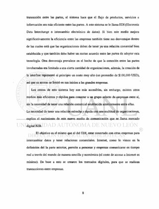 transacción entre las partes, el sistema hace que el flujo de productos, servicios e
información sea más eficiente entre las partes. A este sistema se le llama EDI (Electronic
Data Interchange o intercambio electrónico de datos). Si bien este medio mejora
significativamente la eficiencia entre las empresas también tiene sus desventajas dentro
de las cuales está que las organizaciones deben de tener ya una relación comercial bien
establecida y que también debe haber un mutuo acuerdo entre las partes de adoptar esta
tecnología. Otra desventaja prevalece en el hecho de que la conexión entre las partes
involucradas era limitada a una cierta cantidad de organizaciones, además, la creación de
la interfase representó al principio un costo muy alto (un promedio de $100,000 USD),
así que su acceso se limitó en sus inicios a las grandes empresas.
Los costos de este sistema hoy son más accesibles, sin embargo, existen otros
medios más eficientes y rápidos para conectar a un grupo selecto de empresas entre sí,
sin la necesidad de tener una relación comercial establecida anteriormente entre ellas.
La necesidad de tener una relación estrecha y rápida con una multitud de organizaciones,
explica el nacimiento de este nuevo medio de comunicación que se llama mercado
digital B2B.
El objetivo es el mismo que el del EDI, estar conectado con otras empresas para
intercambiar datos y tener relaciones comerciales. Internet, como lo vimos en la
definición del la parte anterior, permite a personas y empresas comunicarse en tiempo
real a través del mundo de manera sencilla y económica (el costo de acceso a Internet es
mínimo). En base a esto se crearon los mercados digitales, para que se realicen
transacciones entre empresas.
 