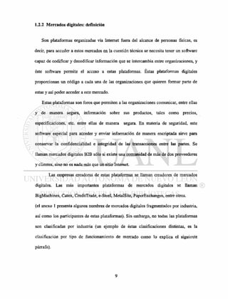 1.2.2 Mercados digitales: definición
Son plataformas organizadas vía Internet fuera del alcance de personas físicas, es
decir, para acceder a estos mercados en la cuestión técnica se necesita tener un software
capaz de codificar y decodificar información que se intercambia entre organizaciones, y
éste software permite el acceso a estas plataformas. Éstas plataformas digitales
proporcionan un código a cada una de las organizaciones que quieren formar parte de
estas y así poder acceder a este mercado.
Estas plataformas son foros que permiten a las organizaciones comunicar, entre ellas
y de manera segura, información sobre sus productos, tales como precios,
especificaciones, etc. entre ellas de manera segura. En materia de seguridad, este
software especial para acceder y enviar información de manera encriptada sirve para
conservar la confidencialidad e integridad de las transacciones entre las partes. Se
llaman mercados digitales B2B sólo si existe una comunidad de más de dos proveedores
y clientes, sino no es nada más que un sitio Internet.
Las empresas creadoras de estas plataformas se llaman creadores de mercados
digitales. Las más importantes plataformas de mercados digitales se llaman
BigMachines, Catex, CreditTrade, e-Steel, MetalSite, PaperExchanges, entre otros,
(el anexo 1 presenta algunos nombres de mercados digitales fragmentados por industria,
así como los participantes de estas plataformas). Sin embargo, no todas las plataformas
son clasificadas por industria (un ejemplo de éstas clasificaciones distintas, es la
clasificación por tipo de funcionamiento de mercado como lo explica el siguiente
párrafo).
 