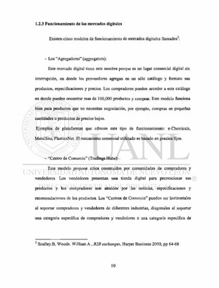 1.2.3 Funcionamiento de los mercados digitales
Existen cinco modelos de funcionamiento de mercados digitales llamados :
- Los "Agregadores" (aggregators):
Este mercado digital tiene este nombre porque es un lugar comercial digital sin
interrupción, en donde los proveedores agregan en un sólo catálogo y formato sus
productos, especificaciones y precios. Los compradores pueden acceder a este catálogo
en donde pueden encontrar mas de 100,000 productos y comprar. Este modelo funciona
bien para productos que no necesitan negociación, por ejemplo, compras en pequeñas
cantidades o productos de precios bajos.
Ejemplos de plataformas que ofrecen este tipo de funcionamiento: e-Chemicals,
MetalSite, PlasticsNet. El mecanismo comercial utilizado es basado en precios fijos.
- "Centro de Comercio" (Tradings Hubs):
Este modelo propone sitios construidos por comunidades de compradores y
vendedores. Los vendedores presentan una tienda digital para promocionar sus
productos y los compradores son atraídos por las noticias, especificaciones y
recomendaciones de los productos. Los "Centros de Comercio" pueden ser horizontales
al soportar compradores y vendedores de diferentes industrias, diagonales al soportar
una categoría específica de compradores y vendedores o una categoría específica de
2
Sculley.B, Woods. William A, B2B exchanges, Harper Business 2000, pp 64-68
 