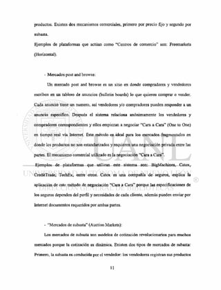 productos. Existen dos mecanismos comerciales, primero por precio fijo y segundo por
subasta.
Ejemplos de plataformas que actúan como "Centros de comercio" son: Freemarkets
(Horizontal).
- Mercados post and browse:
Un mercado post and browse es un sitio en donde compradores y vendedores
escriben en un tablero de anuncios (bulletin boards) lo que quieren comprar o vender.
Cada anuncio tiene un numero, así vendedores y/o compradores pueden responder a un
anuncio especifico. Después el sistema relaciona anónimamente los vendedores y
compradores correspondientes y ellos empiezan a negociar "Cara a Cara" (One to One)
en tiempo real vía Internet. Este método es ideal para los mercados fragmentados en
donde los productos no son estandarizados y requieren una negociación privada entre las
partes. El mecanismo comercial utilizado es la negociación "Cara a Cara".
Ejemplos de plataformas que utilizan este sistema son: BigMachines, Catex,
CreditTrade, TechEx, entre otros. Catex es una compañía de seguros, explica la
aplicación de este método de negociación "Cara a Cara" porque las especificaciones de
los seguros dependen del perfil y necesidades de cada cliente, además pueden enviar por
Internet documentos requeridos por ambas partes.
- "Mercados de subasta" (Auction Markets):
Los mercados de subasta son modelos de cotización revolucionarios para muchos
mercados porque la cotización es dinámica. Existen dos tipos de mercados de subasta:
Primero, la subasta es conducida por el vendedor: los vendedores registran sus productos
 