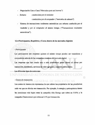 - Negociación Cara a Cara ("Mercados post and browse")
- Subasta: - conducidos por el vendedor
- conducidos por el comprador, ("mercados de subasta")
Sistema de transacciones totalmente automáticas con subasta conducida por el
vendedor y por el comprador al mismo tiempo. ("Transacciones totalmente
automáticas").
1.2.4 Participantes, Requisitos y Costos dentro de los mercados digitales
- Participantes
Los participantes son empresas quienes al mismo tiempo pueden ser vendedores y
compradores además de las compañías creadoras del mercado digital.
Las empresas que han creado una o más plataformas ganan dinero al cobrar por
transacción, membresía, servicios de valor agregado y espacios publicitarios.
Los diferentes tipos de costos son:
- Costos de transacción
Los costos de transacción representan lo que cobran los propietarios de las plataformas
cada vez que se efectúa una transacción. Por ejemplo, la energía y petroquímica tienen
las comisiones más bajas como la compañía Alta Energy que cobra un 0.05% y la
compañía Chemconnect que cobra un 0.1 % por transacción.
 
