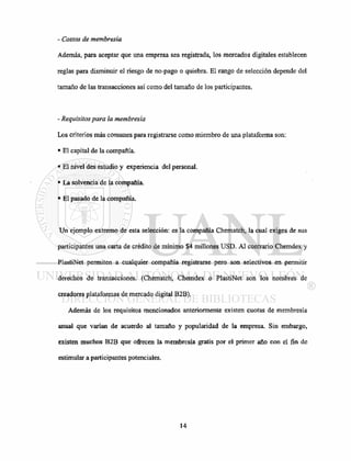 - Costos de membresia
Además, para aceptar que una empresa sea registrada, los mercados digitales establecen
reglas para disminuir el riesgo de no-pago o quiebra. El rango de selección depende del
tamaño de las transacciones así como del tamaño de los participantes.
- Requisitos para la membresia
Los criterios más comunes para registrarse como miembro de una plataforma son:
• El capital de la compañía.
• El nivel des estudio y experiencia del personal.
• La solvencia de la compañía.
• El pasado de la compañía.
Un ejemplo extremo de esta selección: es la compañía Chematch, la cual exigea de sus
participantes una carta de crédito de mínimo $4 millones USD. Al contrario Chemdex y
PlastiNet permiten a cualquier compañía registrarse pero son selectivos en permitir
derechos de transacciones. (Chematch, Chemdex o PlastiNet son los nombres de
creadores plataformas de mercado digital B2B).
Además de los requisitos mencionados anteriormente existen cuotas de membresia
anual que varían de acuerdo al tamaño y popularidad de la empresa. Sin embargo,
existen muchos B2B que ofrecen la membresia gratis por el primer año con el fin de
estimular a participantes potenciales.
 