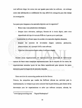 cual software elegir, los costos son casi iguales para todos los software, sin embargo
como esta información es confidencial fue muy difícil de conseguirla para éste trabajo
de investigación.
Los pasos para integrarse a los mercados digitales son los siguientes3
:
- Buscar una o más plataformas estratégicas.
Integrar datos relevantes, catálogos, formato de la tienda digital, entre otros
dependiendo del tipo de mercado B2B en el que se quiere participar.
- Implementar el software capaz de acceder a los mercados digitales deseados.
Integrar los sistemas de inventarios (legacy systems), producción,
abastecimiento, etc. (ejemplo SAP) a este software.
Capacitar a los usuarios finales sobre el software elegido.
Existen pocas organizaciones con departamentos de tecnología de Información
capaces de hacer estas complejas implementaciones. En la mayoría de los casos, las
organizaciones necesitan ayuda de una firma especializada para ejecutar los pasos
necesarios para la integración de mercados digitales.
Estos servicios de outsourcing pueden ser de dos formas:
Primero, las compañías que venden los Software ofrecen sus servicios para la
implementación, la ventaja es que estos conocen bien la parte técnica, pero dentro de las
desventajas para las organizaciones es saber que software comprar, además, las
3
www.kpmgconsulting.com "Digital Marketplace"
 