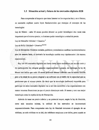 1.3 Situación actual y futura de los mercados digitales B2B
Para comprender el impacto que tiene Internet en los negocios hoy y en el futuro;
es necesario explicar cuatro leyes fundamentales que manejan el concepto de las
tecnologías:
Ley de Moore : cada 18 meses puedes obtener un poder tecnológico dos veces más
importante por el mismo precio, o el mismo poder tecnológico a mitad de precio
Ley de Metcalfe: Utilidad = Usuarios2
Ley de Kelly: Utilidad = Usuariosusuarios
Ley de disrupción: Sistemas sociales, políticos y económicos cambian incrementalmente
pero de manera lenta, al contrario la tecnología cambia muy rápidamente ( de manera
exponencial).
Hoy los 650 mercados digitales son hasta cierto punto exclusivos por su alto costo y
los participantes los integran grandes organizaciones o grupos, sin embargo, la ley de
Moore nos indica que cada 18 meses podemos obtener software con la misma función
pero a la mitad de su precio original o un software con el doble de la capacidad que su
predecesor por el mismo precio. Es decir que la tecnología (software) requerida para
participar en estos mercados digitales van a ser más accesibles a las organizaciones con
menor recursos financieros ya que el precio disminuye cada 18 meses y con una mejor
tecnología como lo explica la ley de Disrupción.
Además de tener un precio inferior y un potencial mayor, según la ley de Metclafe,
entre más usuarios existan, la utilidad de los mercados se incrementará
exponencialmente. Para comprender esta ley de Metclafe tomamos el ejemplo de un
teléfono, un solo teléfono no es útil, dos teléfonos empiezan a ser útiles, pero cuando se
 