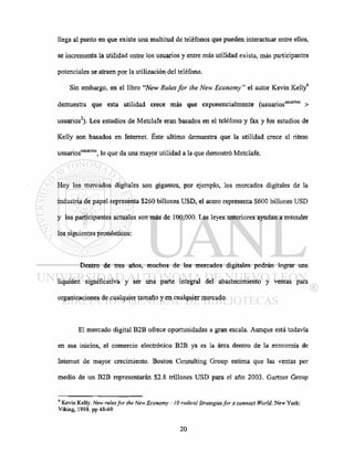 llega al punto en que existe una multitud de teléfonos que pueden interactuar entre ellos,
se incrementa la utilidad entre los usuarios y entre más utilidad exista, más participantes
potenciales se atraen por la utilización del teléfono.
Sin embargo, en el libro "New Rules for the New Economy" el autor Kevin Kelly4
demuestra que esta utilidad crece más que exponencialmente (usuariosasuanos
>
usuarios2
). Los estudios de Metclafe eran basados en el teléfono y fax y los estudios de
Kelly son basados en Internet. Este ultimo demuestra que la utilidad crece al ritmo
usuariosusuanos
, lo que da una mayor utilidad a la que demostró Metclafe.
Hoy los mercados digitales son gigantes, por ejemplo, los mercados digitales de la
industria de papel representa $260 billones USD, el acero representa $600 billones USD
y los participantes actuales son más de 100,000. Las leyes anteriores ayudan a entender
los siguientes pronósticos:
Dentro de tres años, muchos de los mercados digitales podrán lograr una
liquidez significativa y ser una parte integral del abastecimiento y ventas para
organizaciones de cualquier tamaño y en cualquier mercado.
El mercado digital B2B ofrece oportunidades a gran escala. Aunque está todavía
en sus inicios, el comercio electrónico B2B ya es la área dentro de la economía de
Internet de mayor crecimiento. Boston Consulting Group estima que las ventas por
medio de un B2B representarán $2.8 trillones USD para el año 2003. Gartner Group
4
Kevin Kelly. New rules for the New Economy : ¡0 radical Strategies for a connect World. New York:
Viking, 1998. pp 48-69
 