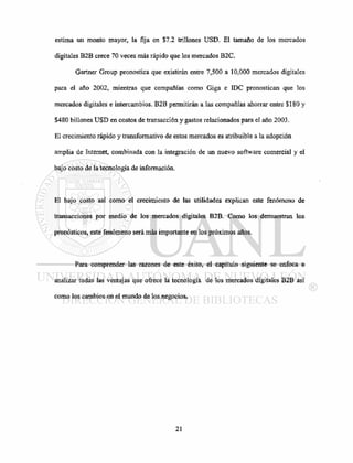 estima un monto mayor, la fija en $7.2 tallones USD. El tamaño de los mercados
digitales B2B crece 70 veces más rápido que los mercados B2C.
Gartner Group pronostica que existirán entre 7,500 a 10,000 mercados digitales
para el año 2002, mientras que compañías como Giga e IDC pronostican que los
mercados digitales e intercambios. B2B permitirán a las compañías ahorrar entre $180 y
$480 billones USD en costos de transacción y gastos relacionados para el año 2003.
El crecimiento rápido y transformativo de estos mercados es atribuible a la adopción
amplia de Internet, combinada con la integración de un nuevo software comercial y el
bajo costo de la tecnología de información.
El bajo costo así como el crecimiento de las utilidades explican este fenómeno de
transacciones por medio de los mercados digitales B2B. Como los demuestran los
pronósticos, este fenómeno será más importante en los próximos años.
Para comprender las razones de este éxito, el capítulo siguiente se enfoca a
analizar todas las ventajas que ofrece la tecnología de los mercados digitales B2B así
como los cambios en el mundo de los negocios.
 