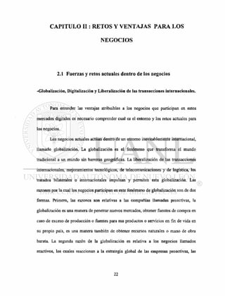 CAPITULO II: RETOS Y VENTAJAS PARA LOS
NEGOCIOS
2.1 Fuerzas y retos actuales dentro de los negocios
-Globalización, Digitalización y Liberalización de las transacciones internacionales.
Para entender las ventajas atribuibles a los negocios que participan en estos
mercados digitales es necesario comprender cual es el entorno y los retos actuales para
los negocios.
Los negocios actuales actúan dentro de un entorno inevitablemente internacional,
llamado globalización. La globalización es el fenómeno que transforma el mundo
tradicional a un mundo sin barreras geográficas. La liberalización de las transacciones
internacionales, mejoramientos tecnológicos, de telecomunicaciones y de logística, los
tratados bilaterales o internacionales impulsan y permiten esta globalización. Las
razones por la cual los negocios participan en este fenómeno de globalización son de dos
formas. Primero, las razones son relativas a las compañías llamadas proactivas, la
globalización es una manera de penetrar nuevos mercados, obtener fuentes de compra en
caso de exceso de producción o fuentes para sus productos o servicios en fin de vida en
su propio país, es una manera también de obtener recursos naturales o mano de obra
barata. La segunda razón de la globalización es relativa a los negocios llamados
reactivos, los cuales reaccionan a la estrategia global de las empresas proactivas, las
 