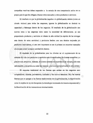 compañías reactivas deben responder a la entrada de una competencia activa en su
propio país lo que les obligan a buscar otros mercados u otros productos o servicios.
El resultado es que la globalización impulsa a la globalización misma (como un
círculo vicioso) para todas las empresas, ignorar la globalización es destruir su
capacidad y liderazgo dentro de los negocios. El resultado de la globalización son
nuevos retos a las empresas tales como la necesidad de diferenciarse, ya sea
proponiendo productos y servicios al cliente de alta calidad (la rapidez de las entregas
esta dentro de estos servicios) y productos hechos con una técnica mejorada y/o
productos innovadores, el otro reto importante es ser el primero en encontrar mercados
claves para atraer la mayor cantidad de clientes.
El resultado de la globalización para los clientes es: el mejoramiento de su
estándar de vida con productos y servicios más diversificados, fácilmente accesibles y a
precios más atractivos. Además, el cliente aumenta su experiencia de compra, pide más
información, pide productos cada vez mejores y servicios personalizados de alta calidad.
El esquema tradicional de las fuerzas que actúan en los negocios son:
competidores, clientes, proveedores, sustitutos y los nuevos entrantes. Hoy las nuevas
fuerzas que se agregan a las fuerzas tradicionales son la globalización, la digitalización
como lo explica la ley de disrupción (la tecnología incrementa de manera exponencial) y
la liberalización de las transacciones internacionales.
 