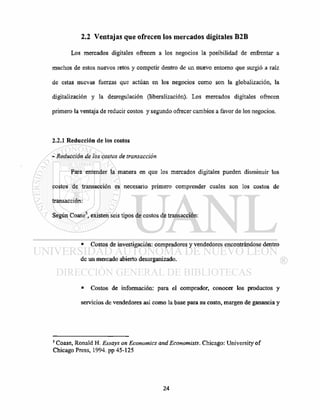 2.2 Ventajas que ofrecen los mercados digitales B2B
Los mercados digitales ofrecen a los negocios la posibilidad de enfrentar a
muchos de estos nuevos retos y competir dentro de un nuevo entorno que surgió a raíz
de estas nuevas fuerzas que actúan en los negocios como son la globalización, la
digitalización y la desregulación (liberalización). Los mercados digitales ofrecen
primero la ventaja de reducir costos y segundo ofrecer cambios a favor de los negocios.
2.2.1 Reducción de los costos
- Reducción de los costos de transacción
Para entender la manera en que los mercados digitales pueden disminuir los
costos de transacción es necesario primero comprender cuales son los costos de
transacción:
Según Coase5
, existen seis tipos de costos de transacción:
• Costos de investigación: compradores y vendedores encontrándose dentro
de un mercado abierto desorganizado.
• Costos de información: para el comprador, conocer los productos y
servicios de vendedores así como la base para su costo, margen de ganancia y
5
Coase, Ronald H. Essays on Economics and Economists. Chicago: University of
Chicago Press, 1994. pp 45-125
 