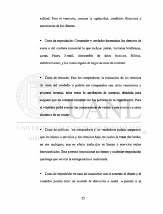 calidad. Para el vendedor, conocer la legitimidad, condición financiera y
necesidades de los clientes.
• Costo de negociación: Comprador y vendedor determinan los términos de
venta o del contrato comercial lo que incluye: juntas, llamadas telefónicas,
cartas, Faxes, E-mail, intercambio de datos técnicos, folletos,
entretenimiento, y los costos legales de negociaciones de contrato.
• Costo de decisión: Para los compradores, la evaluación de los términos
de venta del vendedor y podrán ser comparados con otros vendedores y
procesos internos, tales como la aprobación de compras, diseñada para
asegurar que las compras cumplan con las políticas de la organización. Para
el vendedor podrá evaluar las consecuencias de vender a este cliente o a otros
clientes o de no vender.
• Costo de políticas: los compradores y los vendedores podrán asegurarse
que los bienes o servicios y los términos bajo los cuales la venta fue hecha;
no son ambiguos, son en efecto traducidas en bienes o servicios reales
intercambiados. Esto permite inspeccionar los bienes y cualquier negociación
que tenga que ver con la entrega tardía o inadecuada.
• Costo de imposición: en caso de desacuerdo con el contrato el cliente y el
vendedor pueden tener un acuerdo de descuento o multa o pueden ir al
 