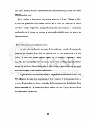 a un precio más bajo en estos mercados son mayores que hacerlo por medio del sistema
EDI (Cf capitulo uno).
Según estudios, el ahorro sobre los costos de inventario es de un 25% hasta un 50%.
El costo de producción directamente influido por el costo de inventario se reduce
también de manera proporcional. Cada punto de la cadena de suministro se beneficia de
muchos ahorros al integrar sus sistemas a los mercados digitales como los ahorros en
recursos humanos.
- Reducción de los costos de abastecimiento
Al tener información sobre los costos de los productos y servicios de un grupo de
empresas que compiten entre ellas con precios cada vez más económicos y de alta
calidad, es más fácil obtener mejores ofertas en los mercados digitales. Al tener
capacidad de ofrecer productos y servicios a precios más económicos por los ahorros
que en ello implican. Este medio permite al cliente tener un ahorro adicional que antes
no tenía al comprar en los mercados tradicionales.
Según estudios, los costos de compra de los productos se reducen de un 40% a un
45%. (El anexo 2 proporciona una estimación de la reducción de estos costos por área y
el anexo 3 proporciona los ahorros estimados de los costos por tipo de industria. Estos
ahorros van desde un 2% para la industria del carbón hasta un 39% para la industria de
los componentes electrónicos).
 