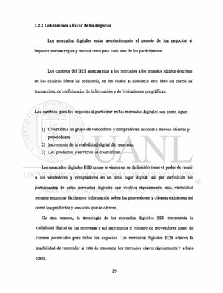 2.2.2 Los cambios a favor de los negocios
Los mercados digitales están revolucionando el mundo de los negocios al
imponer nuevas reglas y nuevos retos para cada uno de los participantes.
Los cambios del B2B acercan más a los mercados a los mundos ideales descritos
en los clásicos libros de economía, en los cuales el comercio esta libre de costos de
transacción, de ineficiencias de información y de limitaciones geográficas.
Los cambios para los negocios al participar en los mercados digitales son como sigue:
1) Conexión a un grupo de vendedores y compradores: acceder a nuevos clientes y
proveedores.
2) Incremento de la visibilidad digital del mercado.
3) Los productos y servicios se diversifican.
Los mercados digitales B2B como lo vimos en su definición tiene el poder de reunir
a los vendedores y compradores en un solo lugar digital, así por definición los
participantes de estos mercados digitales son visibles rápidamente, esta visibilidad
permite encontrar fácilmente información sobre los proveedores y clientes existentes así
como los productos y servicios que se ofrecen.
De esta manera, la tecnología de los mercados digitales B2B incrementa la
visibilidad digital de las empresas y así incrementa el número de proveedores como de
clientes potenciales para todos los negocios. Los mercados digitales B2B ofrecen la
posibilidad de responder al reto de encontrar los mercados claves rápidamente y a bajo
costo.
 