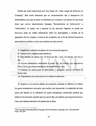 Existe una teoría desarrollada por John Hagel III y Marc Singer de McKinsey &
A
Company . Esta teoría demuestra que no necesariamente van a desaparecer los
intermediarios sino que su papel va redefinirse por completo. Los autores de esta teoría
dicen que nuevos intermediarios llamados "Intermediarios de Información" o
"Infomediary" en inglés, van a aparecer en los mercados digitales en donde sus
funciones serán de vender información sobre los participantes y auxiliar en la
agrupación de las compras y ventas de las compañías con el fin de obtener los precios
más atractivos posibles y tomar una comisión por este servicio.
7) Simplificar y aumentar la rapidez de los procesos de negocios.
8) Cotizaciones y negociaciones dinámicas.
9) Una industria en tiempo real, 24 horas por día, 7 días a la semana, 365 días al
año.
10) Nuevos mecanismos comerciales (a precio fijo, por subasta, por negociación
Cara a Cara y por sistema automático de transacción) en línea.
11) Reducen las ineficiencias de información y agregando noticias relevantes en
tiempo real.
12) Mejoramiento de la eficiencia de la cadena de suministro.
Al integrarse a un mercado digital, las compañías aumentan su eficiencia al reducir
los pasos normalmente necesarios para realizar una transacción. La reducción de estos
pasos esta basada en la utilización de cuatro mecanismos comerciales posibles por
medio de los mercados digitales que son: precio fijo, por subasta, por negociación Cara a
Cara y por sistema automático de transacción en línea.
8
John III Hagel: Expanding Markets Throught Virtual Comunities. Cambridge, MA : Harvard Scholl
Press, 1997. p54
 