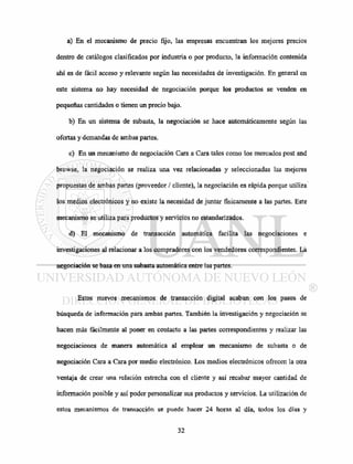 a) En el mecanismo de precio fijo, las empresas encuentran los mejores precios
dentro de catálogos clasificados por industria o por producto, la información contenida
ahí es de fácil acceso y relevante según las necesidades de investigación. En general en
este sistema no hay necesidad de negociación porque los productos se venden en
pequeñas cantidades o tienen un precio bajo.
b) En un sistema de subasta, la negociación se hace automáticamente según las
ofertas y demandas de ambas partes.
c) En un mecanismo de negociación Cara a Cara tales como los mercados post and
browse, la negociación se realiza una vez relacionadas y seleccionadas las mejores
propuestas de ambas partes (proveedor / cliente), la negociación es rápida porque utiliza
los medios electrónicos y no existe la necesidad de juntar físicamente a las partes. Este
mecanismo se utiliza para productos y servicios no estandarizados.
d) El mecanismo de transacción automática facilita las negociaciones e
investigaciones al relacionar a los compradores con los vendedores correspondientes. La
negociación se basa en una subasta automática entre las partes.
Estos nuevos mecanismos de transacción digital acaban con los pasos de
búsqueda de información para ambas partes. También la investigación y negociación se
hacen más fácilmente al poner en contacto a las partes correspondientes y realizar las
negociaciones de manera automática al emplear un mecanismo de subasta o de
negociación Cara a Cara por medio electrónico. Los medios electrónicos ofrecen la otra
ventaja de crear una relación estrecha con el cliente y así recabar mayor cantidad de
información posible y así poder personalizar sus productos y servicios. La utilización de
estos mecanismos de transacción se puede hacer 24 horas al día, todos los días y
 
