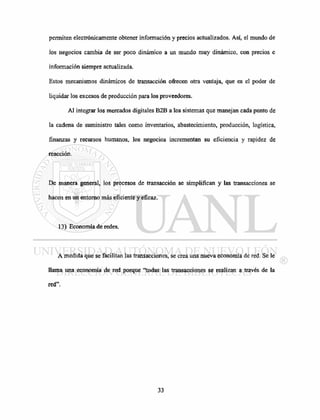 permiten electrónicamente obtener información y precios actualizados. Así, el mundo de
los negocios cambia de ser poco dinámico a un mundo muy dinámico, con precios e
información siempre actualizada.
Estos mecanismos dinámicos de transacción ofrecen otra ventaja, que es el poder de
liquidar los excesos de producción para los proveedores.
Al integrar los mercados digitales B2B a los sistemas que manejan cada punto de
la cadena de suministro tales como inventarios, abastecimiento, producción, logística,
finanzas y recursos humanos, los negocios incrementan su eficiencia y rapidez de
reacción.
De manera general, los procesos de transacción se simplifican y las transacciones se
hacen en un entorno más eficiente y eficaz.
13) Economía de redes.
A medida que se facilitan las transacciones, se crea una nueva economía de red. Se le
llama una economía de red porque "todas las transacciones se realizan a través de la
red".
 