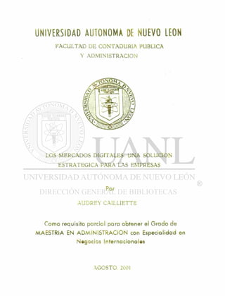 UNIVERSIDAD AUTONOMA DE NUEVO LEON
FACULTAD DE CONTADURIA PUBLICA
Y ADMINISTRACION
LOS MERCADOS DIGITALES: UNA SOLUCION
ESTRATEGICA PARA LAS EMPRESAS
Por
AUDREY CAILLIETTE
Como requisito parcial para obtener el Grado de
MAESTRIA EN A D M I N I S T R A C I O N con Especialidad en
Negocios internacionales
AGOSTO 2001
 