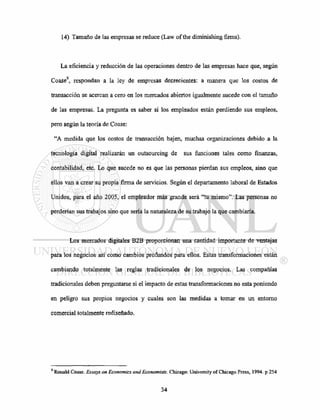 14) Tamaño de las empresas se reduce (Law of the diminishing firms).
La eficiencia y reducción de las operaciones dentro de las empresas hace que, según
Coase9
, respondan a la ley de empresas decrecientes: a manera que los costos de
transacción se acercan a cero en los mercados abiertos igualmente sucede con el tamaño
de las empresas. La pregunta es saber si los empleados están perdiendo sus empleos,
pero según la teoría de Coase:
"A medida que los costos de transacción bajen, muchas organizaciones debido a la
tecnología digital realizarán un outsourcing de sus funciones tales como finanzas,
contabilidad, etc. Lo que sucede no es que las personas pierdan sus empleos, sino que
ellos van a crear su propia firma de servicios. Según el departamento laboral de Estados
Unidos, para el año 2005, el empleador más grande será "tu mismo". Las personas no
perderían sus trabajos sino que sería la naturaleza de su trabajo la que cambiaría.
Los mercados digitales B2B proporcionan una cantidad importante de ventajas
para los negocios así como cambios profundos para ellos. Estas transformaciones están
cambiando totalmente las reglas tradicionales de los negocios. Las compañías
tradicionales deben preguntarse si el impacto de estas transformaciones no esta poniendo
en peligro sus propios negocios y cuales son las medidas a tomar en un entorno
comercial totalmente rediseñado.
9
Ronald Coase. Essays on Economics and Economists. Chicago: University of Chicago Press, 1994. p 254
 