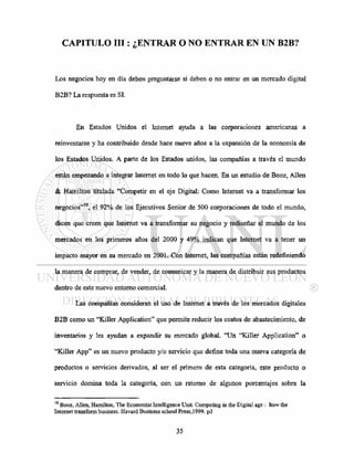 CAPITULO III: ¿ENTRAR O NO ENTRAR EN UN B2B?
Los negocios hoy en día deben preguntarse si deben o no entrar en un mercado digital
B2B? La respuesta es SI.
En Estados Unidos el Internet ayuda a las corporaciones americanas a
reinventarse y ha contribuido desde hace nueve años a la expansión de la economía de
los Estados Unidos. A parte de los Estados unidos, las compañías a través el mundo
están empezando a integrar Internet en todo lo que hacen. En un estudio de Booz, Alien
& Hamilton titulada "Competir en el eje Digital: Como Internet va a transformar los
negocios"10
, el 92% de los Ejecutivos Sénior de 500 corporaciones de todo el mundo,
dicen que creen que Internet va a transformar su negocio y rediseñar el mundo de los
mercados en los primeros años del 2000 y 49% indican que Internet va a tener un
impacto mayor en su mercado en 2001. Con Internet, las compañías están redefiniendo
la manera de comprar, de vender, de comunicar y la manera de distribuir sus productos
dentro de este nuevo entorno comercial.
Las compañías consideran el uso de Internet a través de los mercados digitales
B2B como un "Killer Application" que permite reducir los costos de abastecimiento, de
inventarios y les ayudan a expandir su mercado global. "Un "Killer Application" o
"Killer App" es un nuevo producto y/o servicio que define toda una nueva categoría de
productos o servicios derivados, al ser el primero de esta categoría, este producto o
servicio domina toda la categoría, con un retomo de algunos porcentajes sobre la
10
Booz, Alien, Hamilton, The Economist Intelligence Unit. Competing in the Digital age : how the
Internet transform business. Havard Business school Press, 1999. p3
 