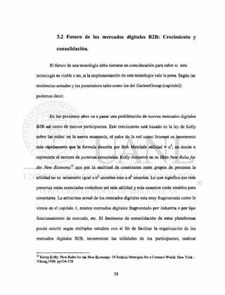 3.2 Futuro de los mercados digitales 62B: Crecimiento y
consolidación.
El futuro de una tecnología debe tomarse en consideración para saber si esta
tecnología es viable o no, si la implementación de esta tecnología vale la pena. Según las
tendencias actuales y los pronósticos tales como los del GartnerGroup (capitulol)
podemos decir:
En los próximos años va a pasar una proliferación de nuevos mercados digitales
B2B así como de nuevos participantes. Este crecimiento está basado en la ley de Kelly
sobre las redes: en la nueva economía, el valor de la red como Internet se incrementa
más rápidamente que la formula descrita por Bob Metclafe utilidad = n2
, en donde n
representa el numero de personas conectadas. Kelly demostró en su libro New Rules for
the New Economy'2
que por la multitud de conexiones entre grupos de personas la
utilidad no es solamente igual a n2
usuarios sino a n" usuarios. Lo que significa que más
personas están conectadas creándose así más utilidad y más usuarios están atraídos para
conectarse. La estructura actual de los mercados digitales esta muy fragmentada como lo
vimos en el capitulo 1, existen mercados digitales fragmentado por industria o por tipo
funcionamiento de mercado, etc. El fenómeno de consolidación de estas plataformas
puede ocurrir según múltiples estudios con el fin de facilitar la organización de los
mercados digitales B2B, incrementar las utilidades de los participantes, realizar
12
Kevin Kelly. New Rules for the New Economy: 10 Radical Strategies for a Connect World. New York :
Viking,1998. ppl54-158
 