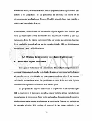 economías a escala y economías de redes para los propietarios de estas plataformas. Esto
permite a los propietarios de las plataformas de amortizar sus costos de re-
infraestructura de las plataformas. Ejemplo: MetalSite anunció planes para expandir su
plataforma a los productos de acero.
El crecimiento y consolidación de los mercados digitales significa más facilidad para
hacer las transacciones dentro de mercados más organizados y visibles y entre más
participantes. Estas dos razones incrementan todas las ventajas que vimos en el capitulo
II; en conclusión, se puede afirmar que los mercados digitales B2B son definitivamente
un medio más viable y utilizable a futuro.
3.3 El futuro de los negocios y productos tradicionales
3.3.1 Futuro de los negocios tradicionales
Los negocios tradicionales van a tener mucha dificultad para competir con estos
mercados virtuales que ofrecen las posibilidades de alcanzar los retos de la globalización
así como los nuevos retos dictados por esta nueva economía de redes. Si los negocios
tradicionales no reaccionan ahora, los participantes actuales de los mercados digitales
tomarán el liderazgo dentro del mercado en el entorno global.
Lo que pierden los negocios tradicionales al no participar en un mercado digital
B2B es tener costos de transacción elevados, comprar materias primas o productos no
necesariamente al mejor precio. Tener costos en la cadena de suministros elevados trae
consigo costos mucho menos atractivos que la competencia. Además, no participar en
los mercados digitales B2B restringe el potencial de las ventas nacionales y de
 