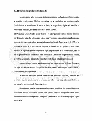 3.3.2 Futuro de los productos tradicionales
La integración a los mercados digitales transforma profundamente los productos
y servicios tradicionales. Muchas compañías van a canibalizar su propio mercado.
Canibalizarse es transformar el producto físico a un producto digital sin cambiar la
función del producto, por ejemplo del Wall Street Journal.
El Wall street Journal cobra a sus clientes $49 USD para acceder de manera ilimitada
por Internet a todas las ediciones y ofrece hipervínculos a otros sitios para obtener más
información, en comparación, la suscripción anual del diario físico es de $150 USD y su
utilidad se limita a la información impresa en la edición. El periódico Wall Street
Journal, en lugar de aparecer impreso en hojas, se puede leer en la computadora, deja de
ser un producto físico y comienza a ser uno digital. La función del producto no cambia,
al contrario, es mucho más amplio pero el producto físico esta desapareciéndose.
Otros productos pueden transformarse de esta manera como el Disco Compacto.
En lugar de comprar Discos Compactos, estos se pueden comprar por Internet, bajar y
escucharse en la computadora.
Si muchos productos pueden cambiarse en productos digitales, no todos los
productos pueden transformarse de esta manera, tales como los productos industriales;
por ejemplo, acero, automóviles, entre otros.
Sin embargo, para las compañías es importante considerar las oportunidades que
ofrecen las nuevas tecnologías porque estas pueden redefínir sus productos así como
resultar en una nueva competencia emergente (ver capitulo IV, las estrategias para lograr
en un B2B).
 